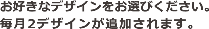 お好きなデザインをお選びください。毎月2デザインが追加されます。